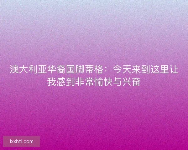 澳大利亚华裔国脚蒂格：今天来到这里让我感到非常愉快与兴奋