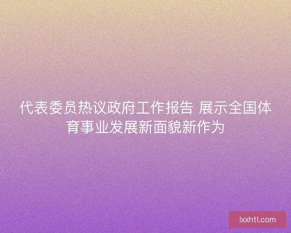 代表委员热议政府工作报告 展示全国体育事业发展新面貌新作为