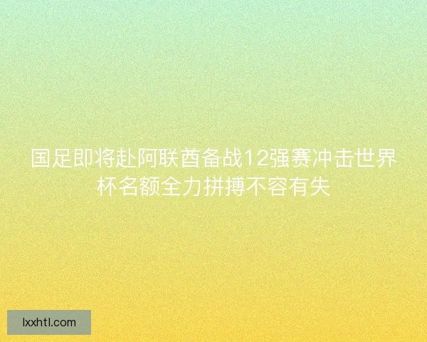 国足即将赴阿联酋备战12强赛冲击世界杯名额全力拼搏不容有失