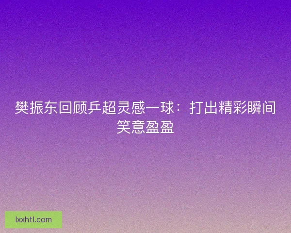 樊振东回顾乒超灵感一球：打出精彩瞬间笑意盈盈