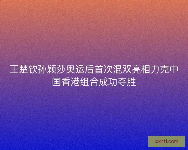 王楚钦孙颖莎奥运后首次混双亮相力克中国香港组合成功夺胜