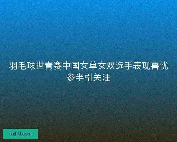 羽毛球世青赛中国女单女双选手表现喜忧参半引关注