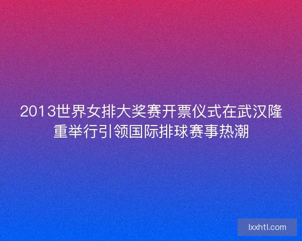 2013世界女排大奖赛开票仪式在武汉隆重举行引领国际排球赛事热潮
