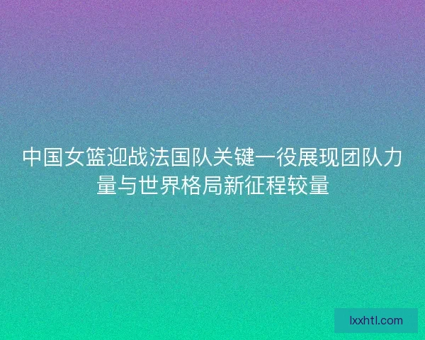 中国女篮迎战法国队关键一役展现团队力量与世界格局新征程较量