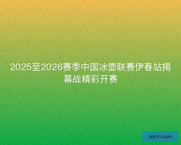 2025至2026赛季中国冰壶联赛伊春站揭幕战精彩开赛