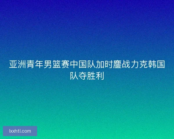亚洲青年男篮赛中国队加时鏖战力克韩国队夺胜利
