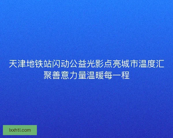 天津地铁站闪动公益光影点亮城市温度汇聚善意力量温暖每一程