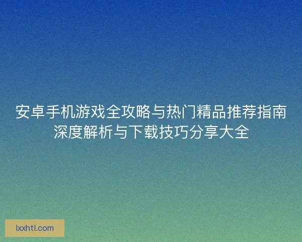 安卓手机游戏全攻略与热门精品推荐指南深度解析与下载技巧分享大全