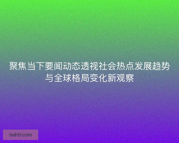 聚焦当下要闻动态透视社会热点发展趋势与全球格局变化新观察