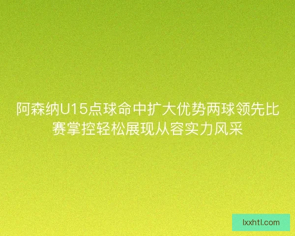 阿森纳U15点球命中扩大优势两球领先比赛掌控轻松展现从容实力风采