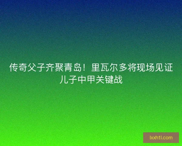 传奇父子齐聚青岛！里瓦尔多将现场见证儿子中甲关键战