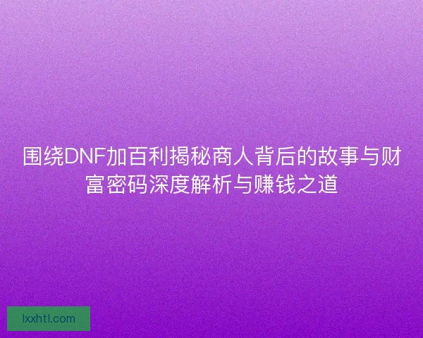 围绕DNF加百利揭秘商人背后的故事与财富密码深度解析与赚钱之道